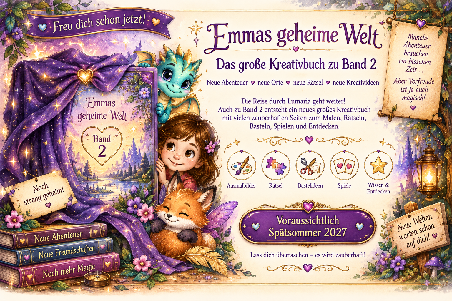Freu dich schon jetzt! Emmas geheime Welt – Das große Kreativbuch zu Band 2. Neue Abenteuer, neue Orte, neue Rätsel, neue Kreativideen. Die Reise durch Lumaria geht weiter! Auch zu Band 2 entsteht ein neues großes Kreativbuch mit vielen zauberhaften Seiten zum Malen, Rätseln, Basteln, Spielen und Entdecken: Ausmalbilder, Rätsel, Bastelideen, Spiele, Wissen & Entdecken. Voraussichtlich Spätsommer 2027. Lass dich überraschen – es wird zauberhaft!